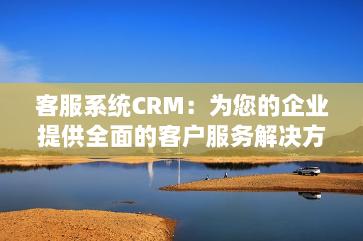 客服系统CRM：为您的企业提供全面的客户服务解决方案