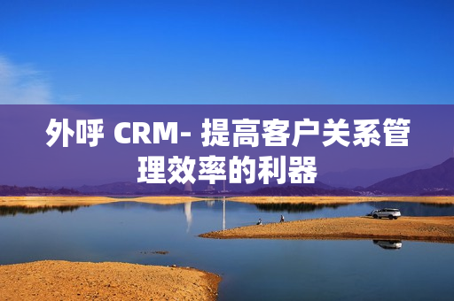 外呼 CRM- 提高客户关系管理效率的利器