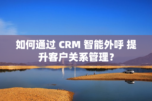 如何通过 CRM 智能外呼 提升客户关系管理？