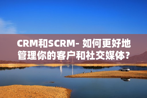CRM和SCRM- 如何更好地管理你的客户和社交媒体？