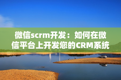 微信scrm开发：如何在微信平台上开发您的CRM系统