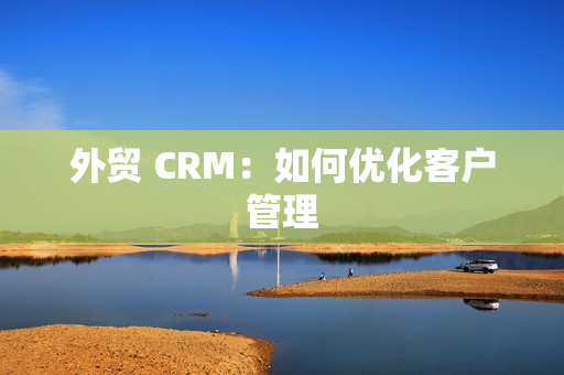 外贸 CRM：如何优化客户管理