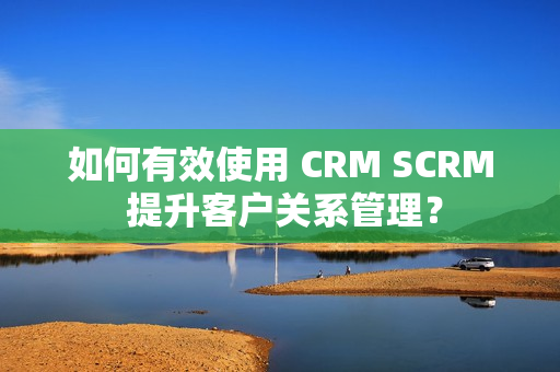 如何有效使用 CRM SCRM 提升客户关系管理？