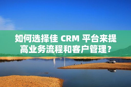 如何选择佳 CRM 平台来提高业务流程和客户管理？