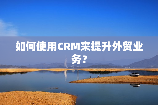 如何使用CRM来提升外贸业务？